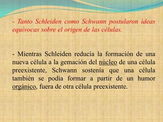 - Tanto Schleiden como Schwann postularon ideas
equívocas sobre el origen de las células.


- Mientras Schleiden reducía la formación de una
nueva célula a la gemación del núcleo de una célula
preexistente, Schwann sostenía que una célula
también se podía formar a partir de un humor
orgánico, fuera de otra célula preexistente.
 