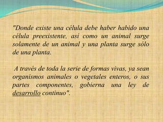 "Donde existe una célula debe haber habido una
célula preexistente, así como un animal surge
solamente de un animal y una planta surge sólo
de una planta.

A través de toda la serie de formas vivas, ya sean
organismos animales o vegetales enteros, o sus
partes componentes, gobierna una ley de
desarrollo continuo".
 