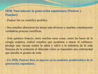 1858. Nuevamente la generación espontánea (Pasteur y
Pouchet)
- Pasteur fue un científico prolífico.

- Sus estudios abarcaron los temas más diversos y muchos constituyeron
verdaderas proezas científicas.

- Este químico francés, entre muchas otras cosas, sentó las bases de la
cirugía aséptica, realizó estudios que ayudaron a atacar el carbunco,
produjo una vacuna contra la rabia y salvó a la industria de la seda
francesa de la extinción al dilucidar cómo se transmitía una enfermedad
que atacaba al gusano de seda.

- En 1858, Pasteur hizo su ingreso en la candente problemática de la
generación espontánea.
 