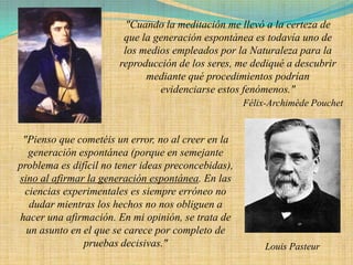 "Cuando la meditación me llevó a la certeza de
                        que la generación espontánea es todavía uno de
                        los medios empleados por la Naturaleza para la
                       reproducción de los seres, me dediqué a descubrir
                             mediante qué procedimientos podrían
                                evidenciarse estos fenómenos."
                                                     Félix-Archimède Pouchet


 "Pienso que cometéis un error, no al creer en la
  generación espontánea (porque en semejante
problema es difícil no tener ideas preconcebidas),
sino al afirmar la generación espontánea. En las
 ciencias experimentales es siempre erróneo no
   dudar mientras los hechos no nos obliguen a
hacer una afirmación. En mi opinión, se trata de
  un asunto en el que se carece por completo de
               pruebas decisivas."                        Louis Pasteur
 