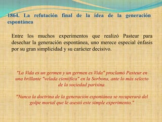 1864. La refutación final de la idea de la generación
espontánea

 Entre los muchos experimentos que realizó Pasteur para
 desechar la generación espontánea, uno merece especial énfasis
 por su gran simplicidad y su carácter decisivo.



  "La Vida es un germen y un germen es Vida" proclamó Pasteur en
  una brillante "velada científica" en la Sorbona, ante lo más selecto
                        de la sociedad parisina.

   "Nunca la doctrina de la generación espontánea se recuperará del
         golpe mortal que le asestó este simple experimento."
 