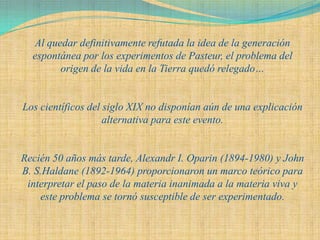 Al quedar definitivamente refutada la idea de la generación
  espontánea por los experimentos de Pasteur, el problema del
        origen de la vida en la Tierra quedó relegado…


Los científicos del siglo XIX no disponían aún de una explicación
                    alternativa para este evento.


Recién 50 años más tarde, Alexandr I. Oparin (1894-1980) y John
B. S.Haldane (1892-1964) proporcionaron un marco teórico para
 interpretar el paso de la materia inanimada a la materia viva y
    este problema se tornó susceptible de ser experimentado.
 