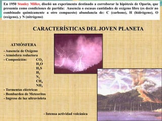 En 1950 Stanley Miller, diseñó un experimento destinado a corroborar la hipótesis de Oparin, que
presumía como condiciones de partida: Ausencia o escasas cantidades de oxígeno libre (es decir no
combinado químicamente a otro compuesto) abundancia de: C (carbono), H (hidrógeno), O
(oxígeno), y N (nitrógeno)


                    CARACTERÍSTICAS DEL JOVEN PLANETA

    ATMÓSFERA
- Ausencia de Oxígeno
- Atmósfera reductora
- Composición:        CO2
                      H2O
                      H2S
                      H2
                      N2
                      CH4
                      NH3
- Tormentas eléctricas
- Bombardeo de Meteoritos
- Ingreso de luz ultravioleta



                           - Intensa actividad volcánica
 