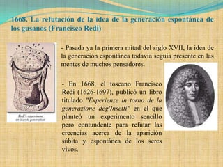 1668. La refutación de la idea de la generación espontánea de
los gusanos (Francisco Redi)

               - Pasada ya la primera mitad del siglo XVII, la idea de
               la generación espontánea todavía seguía presente en las
               mentes de muchos pensadores.

               - En 1668, el toscano Francisco
               Redi (1626-1697), publicó un libro
               titulado "Experienze in torno de la
               generazione deg'Insetti" en el que
               planteó un experimento sencillo
               pero contundente para refutar las
               creencias acerca de la aparición
               súbita y espontánea de los seres
               vivos.
 