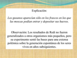 Explicación:

Los gusanos aparecían sólo en los frascos en los que
 las moscas podían entrar y depositar sus huevos.


   Observación: Los resultados de Redi no fueron
generalizados a otros organismos más pequeños, pero
  su experimento sentó las bases para una extensa
polémica sobre la generación espontánea de los seres
            vivos en años subsiguientes.
 