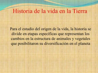 Historia de la vida en la Tierra

Para el estudio del origen de la vida, la historia se
 divide en etapas específicas que representan los
cambios en la estructura de animales y vegetales
que posibilitaron su diversificación en el planeta
 