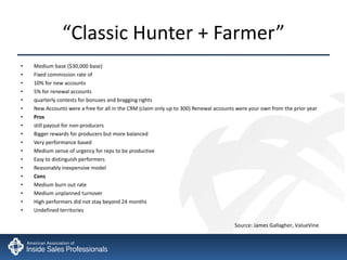 “ Classic Hunter + Farmer” Medium base ($30,000 base) Fixed commission rate of  10% for new accounts 5% for renewal accounts quarterly contests for bonuses and bragging rights New Accounts were a free for all in the CRM (claim only up to 300) Renewal accounts were your own from the prior year Pros still payout for non-producers Bigger rewards for producers but more balanced Very performance based Medium sense of urgency for reps to be productive  Easy to distinguish performers Reasonably inexpensive model  Cons Medium burn out rate Medium unplanned turnover High performers did not stay beyond 24 months Undefined territories Source: James Gallagher, ValueVine 