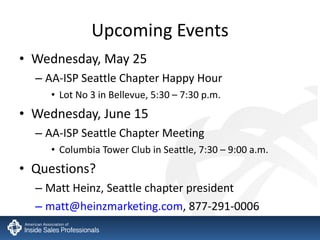 Upcoming Events Wednesday, May 25 AA-ISP Seattle Chapter Happy Hour Lot No 3 in Bellevue, 5:30 – 7:30 p.m. Wednesday, June 15 AA-ISP Seattle Chapter Meeting Columbia Tower Club in Seattle, 7:30 – 9:00 a.m. Questions? Matt Heinz, Seattle chapter president [email_address] , 877-291-0006 