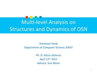 Mul$-­‐level	
  Analysis	
  on	
  	
  
Structures	
  and	
  Dynamics	
  of	
  OSN
Haewoon	
  Kwak	
  
Department	
  of	
  Computer	
  Science,	
  KAIST	
  
	
  
Ph.	
  D.	
  thesis	
  defense	
  	
  
April	
  12th	
  2011	
  
Advisor:	
  Sue	
  Moon
1
 