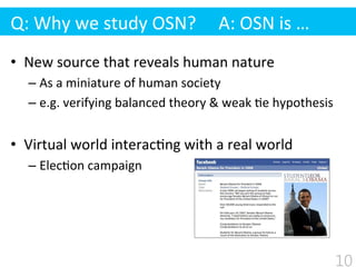 •  New	
  source	
  that	
  reveals	
  human	
  nature	
  
– As	
  a	
  miniature	
  of	
  human	
  society	
  
– e.g.	
  verifying	
  balanced	
  theory	
  &	
  weak	
  $e	
  hypothesis	
  
•  Virtual	
  world	
  interac$ng	
  with	
  a	
  real	
  world	
  
– Elec$on	
  campaign	
  
Q:	
  Why	
  we	
  study	
  OSN?	
  	
  	
  	
  	
  A:	
  OSN	
  is	
  …
10
 