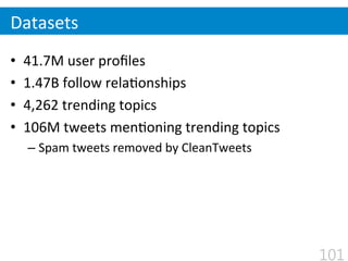 •  41.7M	
  user	
  proﬁles	
  
•  1.47B	
  follow	
  rela$onships	
  
•  4,262	
  trending	
  topics	
  
•  106M	
  tweets	
  men$oning	
  trending	
  topics	
  
– Spam	
  tweets	
  removed	
  by	
  CleanTweets
Datasets
101
 