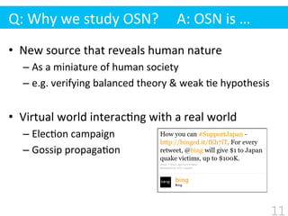 •  New	
  source	
  that	
  reveals	
  human	
  nature	
  
– As	
  a	
  miniature	
  of	
  human	
  society	
  
– e.g.	
  verifying	
  balanced	
  theory	
  &	
  weak	
  $e	
  hypothesis	
  
•  Virtual	
  world	
  interac$ng	
  with	
  a	
  real	
  world	
  
– Elec$on	
  campaign	
  
– Gossip	
  propaga$on
Q:	
  Why	
  we	
  study	
  OSN?	
  	
  	
  	
  	
  A:	
  OSN	
  is	
  …
11
 