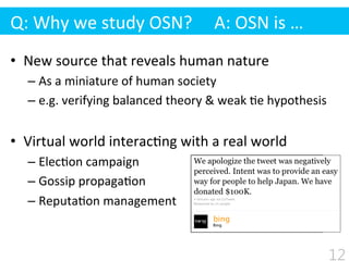 •  New	
  source	
  that	
  reveals	
  human	
  nature	
  
– As	
  a	
  miniature	
  of	
  human	
  society	
  
– e.g.	
  verifying	
  balanced	
  theory	
  &	
  weak	
  $e	
  hypothesis	
  
•  Virtual	
  world	
  interac$ng	
  with	
  a	
  real	
  world	
  
– Elec$on	
  campaign	
  
– Gossip	
  propaga$on	
  
– Reputa$on	
  management	
  
Q:	
  Why	
  we	
  study	
  OSN?	
  	
  	
  	
  	
  A:	
  OSN	
  is	
  …
12
 