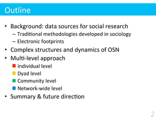 Outline
•  Background:	
  data	
  sources	
  for	
  social	
  research	
  
–  Tradi$onal	
  methodologies	
  developed	
  in	
  sociology	
  
–  Electronic	
  footprints	
  
•  Complex	
  structures	
  and	
  dynamics	
  of	
  OSN	
  
•  Mul$-­‐level	
  approach	
  
	
  	
  	
  	
  Individual	
  level	
  
	
  	
  	
  	
  Dyad	
  level	
  
	
  	
  	
  	
  Community	
  level	
  
	
  	
  	
  	
  Network-­‐wide	
  level	
  
•  Summary	
  &	
  future	
  direc$on	
  
2
 