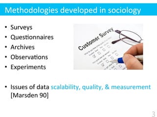 •  Surveys	
  
•  Ques$onnaires	
  
•  Archives	
  
•  Observa$ons	
  
•  Experiments	
  
•  Issues	
  of	
  data	
  scalability,	
  quality,	
  &	
  measurement	
  	
  
[Marsden	
  90]
Methodologies	
  developed	
  in	
  sociology
3
 