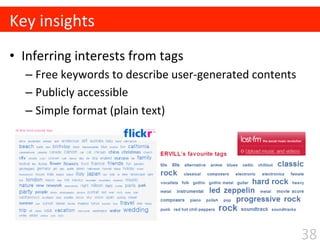 •  Inferring	
  interests	
  from	
  tags	
  
– Free	
  keywords	
  to	
  describe	
  user-­‐generated	
  contents	
  
– Publicly	
  accessible	
  
– Simple	
  format	
  (plain	
  text)	
  
Key	
  insights
38
 