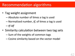 •  Tag	
  weight	
  assignment	
  
– Absolute	
  number	
  of	
  $mes	
  a	
  tag	
  is	
  used	
  
– Normalized	
  number,	
  N,	
  of	
  $mes	
  a	
  tag	
  is	
  used	
  
– N-­‐idf	
  
•  Similarity	
  calcula$on	
  between	
  two	
  tag	
  sets	
  
– Sum	
  of	
  the	
  weights	
  of	
  common	
  tags	
  
– Cosine	
  similarity	
  based	
  on	
  the	
  vector	
  model	
  
Recommenda$on	
  algorithms
42
 