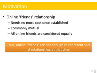 •  Online	
  ‘friends’	
  rela$onship 	
  	
  
– Needs	
  no	
  more	
  cost	
  once	
  established	
  
– Commonly	
  mutual	
  
– All	
  online	
  friends	
  are	
  considered	
  equally	
  
Mo$va$on
Thus,	
  online	
  ‘friends’	
  are	
  not	
  enough	
  to	
  represent	
  soci
al	
  rela$onships	
  at	
  that	
  $me	
  
48
 