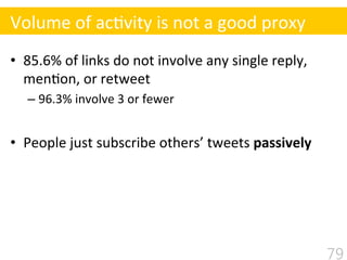 •  85.6%	
  of	
  links	
  do	
  not	
  involve	
  any	
  single	
  reply,	
  
men$on,	
  or	
  retweet	
  
– 96.3%	
  involve	
  3	
  or	
  fewer 	
  	
  
•  People	
  just	
  subscribe	
  others’	
  tweets	
  passively	
  
79
Volume	
  of	
  ac$vity	
  is	
  not	
  a	
  good	
  proxy
 