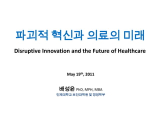 파괴적 혁신과 의료의 미래
Disruptive Innovation and the Future of Healthcare

May 19th, 2011

배성윤 PhD, MPH, MBA
인제대학교 보건대학원 및 경영학부

 