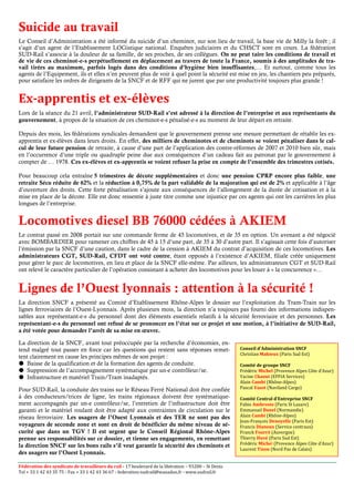 Suicide au travail
Le Conseil d’Administration a été informé du suicide d’un cheminot, sur son lieu de travail, la base vie de Milly la forêt ; il
s’agit d’un agent de l’Etablissement LOGistique national. Enquêtes judiciaires et du CHSCT sont en cours. La fédération
SUD-Rail s’associe à la douleur de sa famille, de ses proches, de ses collègues. On ne peut taire les conditions de travail et
de vie de ces cheminot-e-s perpétuellement en déplacement au travers de toute la France, soumis à des amplitudes de tra-
vail tirées au maximum, parfois logés dans des conditions d’hygiène bien insuffisantes,… Et surtout, comme tous les
agents de l’Equipement, ils et elles n’en peuvent plus de voir à quel point la sécurité est mise en jeu, les chantiers peu préparés,
pour satisfaire les ordres de dirigeants de la SNCF et de RFF qui ne jurent que par une productivité toujours plus grande !


Ex-apprentis et ex-élèves
Lors de la séance du 21 avril, l’administrateur SUD-Rail s’est adressé à la direction de l’entreprise et aux représentants du
gouvernement, à propos de la situation de ces cheminot-e-s pénalisé-e-s au moment de leur départ en retraite.

Depuis des mois, les fédérations syndicales demandent que le gouvernement prenne une mesure permettant de rétablir les ex-
apprentis et ex-élèves dans leurs droits. En effet, des milliers de cheminotes et de cheminots se voient pénaliser dans le cal-
cul de leur future pension de retraite, à cause d’une part de l’application des contre-réformes de 2007 et 2010 bien sûr, mais
en l’occurrence d’une triple ou quadruple peine due aux conséquences d’un cadeau fait au patronat par le gouvernement à
compter de … 1978. Ces ex-élèves et ex-apprentis se voient refuser la prise en compte de l’ensemble des trimestres cotisés.

Pour beaucoup cela entraîne 5 trimestres de décote supplémentaires et donc une pension CPRP encore plus faible, une
retraite Sécu réduite de 62% et la réduction à 0,75% de la part validable de la majoration qui est de 2% et applicable à l’âge
d’ouverture des droits. Cette forte pénalisation s’ajoute aux conséquences de l’allongement de la durée de cotisation et à la
mise en place de la décote. Elle est donc ressentie à juste titre comme une injustice par ces agents qui ont les carrières les plus
longues de l’entreprise.


Locomotives diesel BB 76000 cédées à AKIEM
Le contrat passé en 2008 portait sur une commande ferme de 45 locomotives, et de 35 en option. Un avenant a été négocié
avec BOMBARDIER pour ramener ces chiffres de 45 à 15 d’une part, de 35 à 30 d’autre part. Il s’agissait cette fois d’autoriser
l’émission par la SNCF d’une caution, dans le cadre de la cession à AKIEM du contrat d’acquisition de ces locomotives. Les
administrateurs CGT, SUD-Rail, CFDT ont voté contre, étant opposés à l’existence d’AKIEM, filiale créée uniquement
pour gérer le parc de locomotives, en lieu et place de la SNCF elle-même. Par ailleurs, les administrateurs CGT et SUD-Rail
ont relevé le caractère particulier de l’opération consistant à acheter des locomotives pour les louer à « la concurrence »…


Lignes de l’Ouest lyonnais : attention à la sécurité !
La direction SNCF a présenté au Comité d’Etablissement Rhône-Alpes le dossier sur l’exploitation du Tram-Train sur les
lignes ferroviaires de l’Ouest-Lyonnais. Après plusieurs mois, la direction n’a toujours pas fourni des informations indispen-
sables aux représentant-e-s du personnel dont des éléments essentiels relatifs à la sécurité ferroviaire et des personnes. Les
représentant-e-s du personnel ont refusé de se prononcer en l’état sur ce projet et une motion, à l’initiative de SUD-Rail,
a été votée pour demander l’arrêt de sa mise en œuvre.

La direction de la SNCF, avant tout préoccupée par la recherche d’économies, en-
tend malgré tout passer en force car les questions qui restent sans réponses remet-                   Conseil d’Administration SNCF
                                                                                                      Christian Mahieux (Paris Sud Est)
tent clairement en cause les principes mêmes de son projet :
   Baisse de la qualification et de la formation des agents de conduite.                              Comité de groupe SNCF
   Suppression de l’accompagnement systématique par un-e contrôleur/se.                               Frédéric Michel (Provence Alpes Côte d’Azur)
   Infrastructure et matériel Train/Tram inadaptés.                                                   Yacine Chaoui (EFFIA Services)
                                                                                                      Alain Cambi (Rhône-Alpes)
Pour SUD-Rail, la conduite des trains sur le Réseau Ferré National doit être confiée                  Pascal Vaast (Naviland Cargo)
à des conducteurs/trices de ligne, les trains régionaux doivent être systématique-                    Comité Central d’Entreprise SNCF
ment accompagnés par un-e contrôleur/se, l’entretien de l’infrastructure doit être                    Fabio Ambrosio (Paris St Lazare)
garanti et le matériel roulant doit être adapté aux contraintes de circulation sur le                 Emmanuel Bunel (Normandie)
réseau ferroviaire. Les usagers de l’Ouest Lyonnais et des TER ne sont pas des                        Alain Cambi (Rhône-Alpes)
                                                                                                      Jean-François Denoyelle (Paris Est)
voyageurs de seconde zone et sont en droit de bénéficier du même niveau de sé-                        Francis Dianoux (Service centraux)
curité que dans un TGV ! Il est urgent que le Conseil Régional Rhône-Alpes                            Franck Fourré (Auvergne)
prenne ses responsabilités sur ce dossier, et tienne ses engagements, en remettant                    Thierry Huvé (Paris Sud Est)
la direction SNCF sur les bons rails s’il veut garantir la sécurité des cheminots et                  Frédéric Michel (Provence Alpes Côte d’Azur)
                                                                                                      Laurent Tison (Nord Pas de Calais)
des usagers sur l’Ouest Lyonnais.

Fédération des syndicats de travailleurs du rail - 17 boulevard de la libération – 93200 – St Denis
Tel + 33 1 42 43 35 75 - Fax + 33 1 42 43 36 67 - federation-sudrail@wanadoo.fr - www.sudrail.fr
 