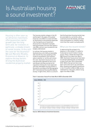 Is Australian housing
a sound investment?


Housing is often seen as                   The housing market collapse in the US          that the Australian housing market may
                                           and Europe in the wake of the global           be vulnerable to a correction, which
an attractive investment,                  financial crisis (GFC) is a vivid reminder     could see prices fall sharply, and leave
offering positive capital                  for Australians of the potential downside      many homeowners or investors owing
growth over the long                       risk of property as an investment.             more than their asset is actually worth.
                                           House prices in the US for example,
term and, for investors in                 have plummeted 31% from their peak in
particular, a steady stream                July 2006, and are now considered to be        What are the recent trends?
of rental income. Is this still            largely undervalued.
                                                                                          In determining the prospect of a
the case for the Australia?                In contrast, the housing market in             downturn in the market, it’s useful to
                                           Australia has so far held up reasonably        firstly look at recent trends in house
We ask Marcelle Murphy,                    well, but the key issue gnawing at the         prices. Chart 1 shows the trend in the
Economist at Advance, to                   minds of homeowners and investors              ABS House Price Index from March
explore the key factors                    alike is whether or not this will remain       2003. Australian house prices have been
                                                                                          on a broad upward trend, increasing by
                                           the case. Australian house prices are
driving the Australian                     now generally regarded as very much            a total of just over 70% to December
residential property market.               overvalued, and have earned us the             2010. Within that period, there have
                                           reputation of being the most expensive         been some short-term ups and downs.
                                           and least affordable housing market in         After showing solid upward momentum
                                           the world, according to the Demographia        in the 12 months to March 2004, prices
                                           2011 International Housing Affordability       stabilised for a few years, before rising
                                           Survey. In light of this, there is a concern   again from March 2006.


                                           Chart 1: Australian: House Price Index March 2003 to December 2010

                                                Index 2003/04 = 100

                                                     160

                                                     150

                                                     140

                                                     130

                                                     120

                                                     110

                                                     100

                                                      90

                                                      80
                                                           Mar-03
                                                           Jun-03
                                                           Sep-03
                                                           Dec-03
                                                           Mar-04
                                                           Jun-04
                                                           Sep-04
                                                           Dec-04
                                                           Mar-05
                                                           Jun-05
                                                           Sep-05
                                                           Dec-05
                                                           Mar-06
                                                           Jun-06
                                                           Sep-06
                                                           Dec-06
                                                           Mar-07
                                                           Jun-07
                                                           Sep-07
                                                           Dec-07
                                                           Mar-08
                                                           Jun-08
                                                           Sep-08
                                                           Dec-08
                                                           Mar-09
                                                           Jun-09
                                                           Sep-09
                                                           Dec-09
                                                           Mar-10
                                                           Jun-10
                                                           Sep-10
                                                           Dec-10




                                           Source: ABS & Advance Investment Solutions




Is Australian housing a sound investment? | 1
 