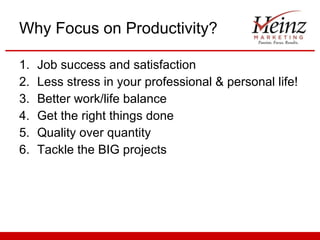 Why Focus on Productivity? Job success and satisfaction Less stress in your professional & personal life! Better work/life balance Get the right things done  Quality over quantity Tackle the BIG projects 