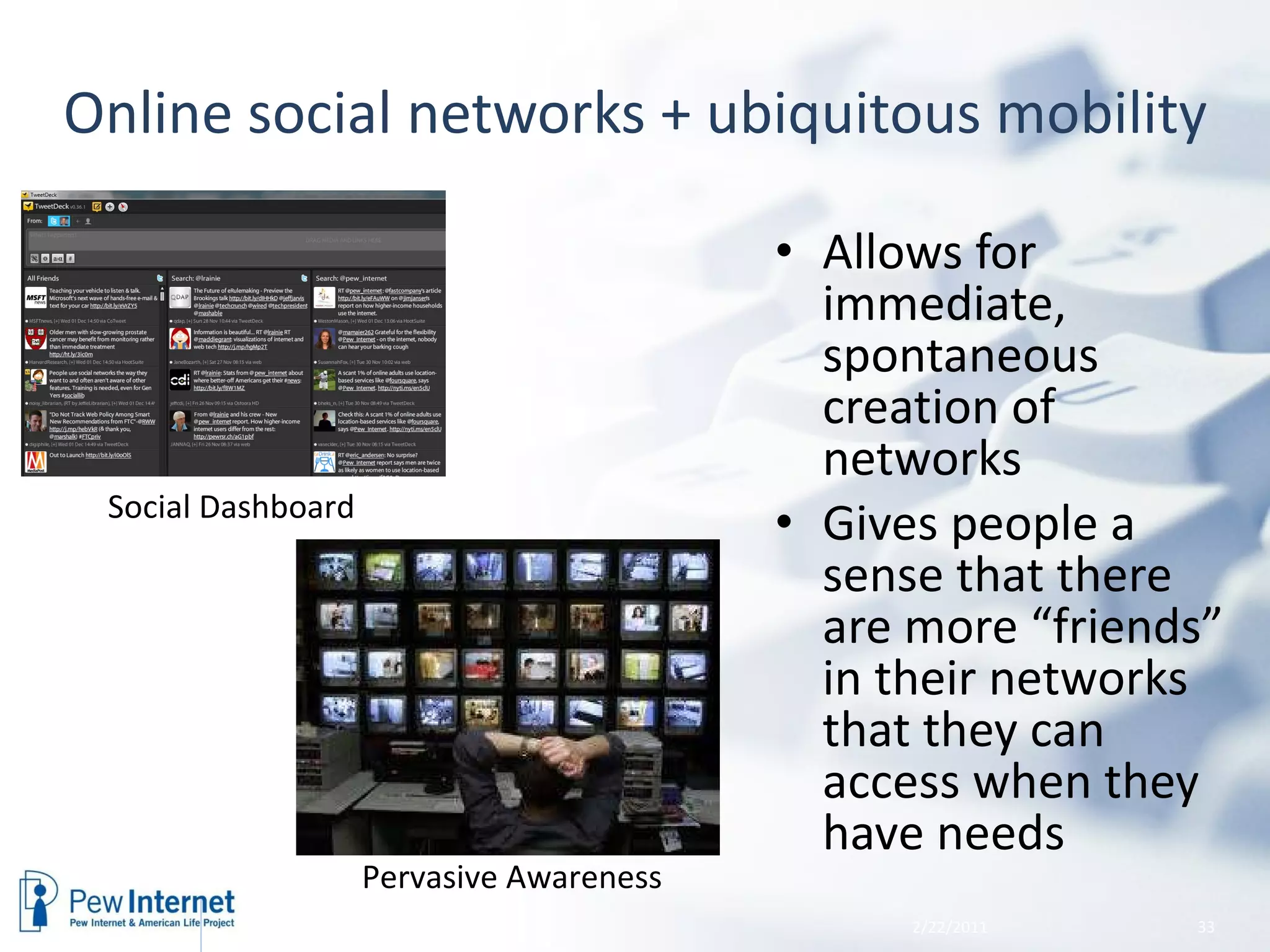 Online social networks + ubiquitous mobility Allows for immediate, spontaneous creation of networks Gives people a sense that there are more “friends” in their networks that they can access when they have needs 2/22/2011 Social Dashboard  Pervasive Awareness 