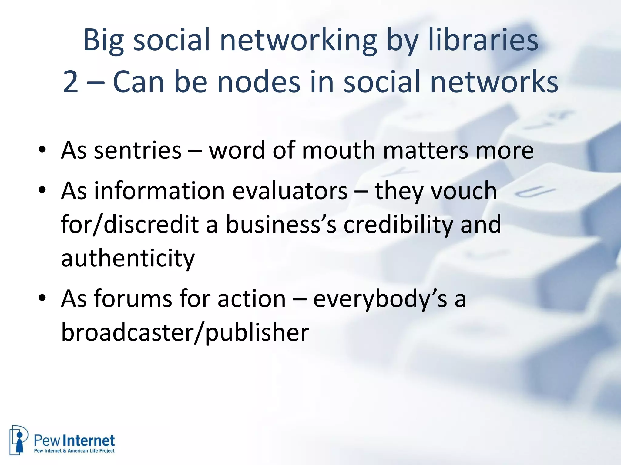 Big social networking by libraries 2 – Can be nodes in social networks As sentries – word of mouth matters more As information evaluators – they vouch for/discredit a business’s credibility and authenticity As forums for action – everybody’s a broadcaster/publisher 