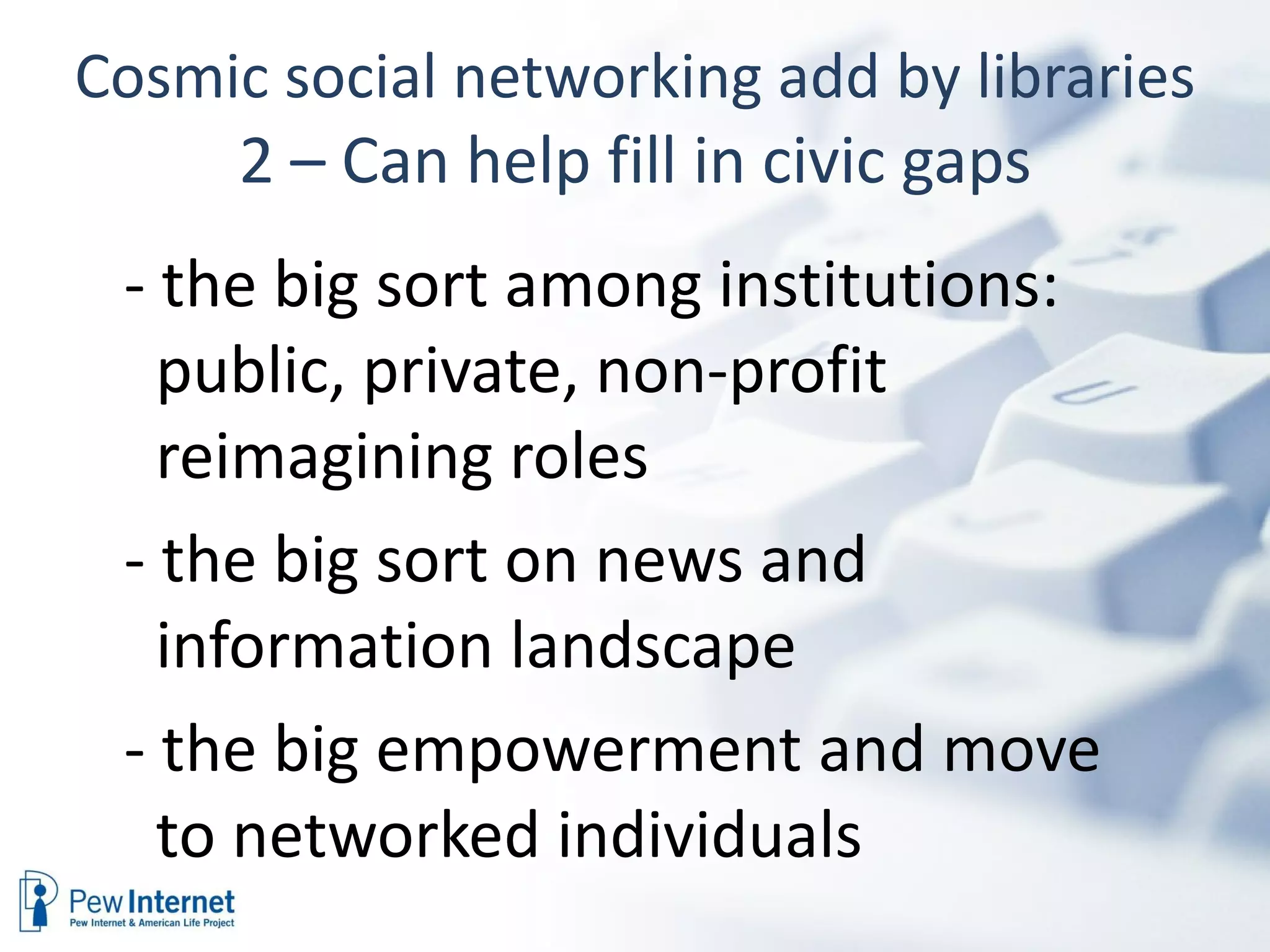 Cosmic social networking add by libraries 2 – Can help fill in civic gaps - the big sort among institutions: public, private, non-profit reimagining roles - the big sort on news and information landscape - the big empowerment and move to networked individuals 