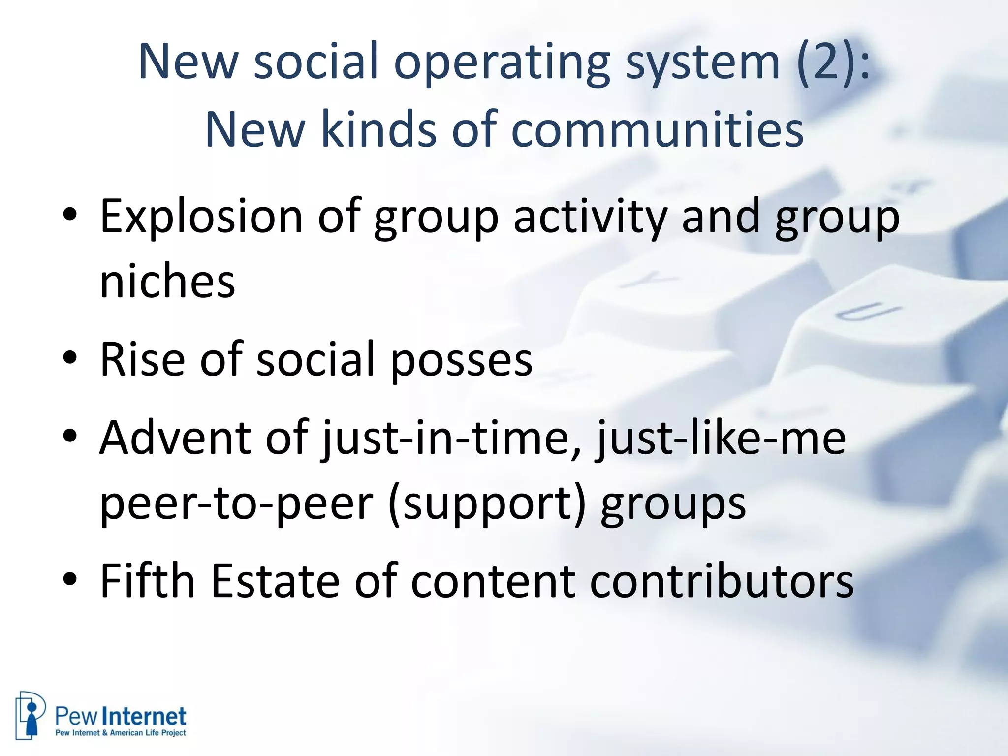 New social operating system (2): New kinds of communities Explosion of group activity and group niches Rise of social posses Advent of just-in-time, just-like-me peer-to-peer (support) groups Fifth Estate of content contributors 