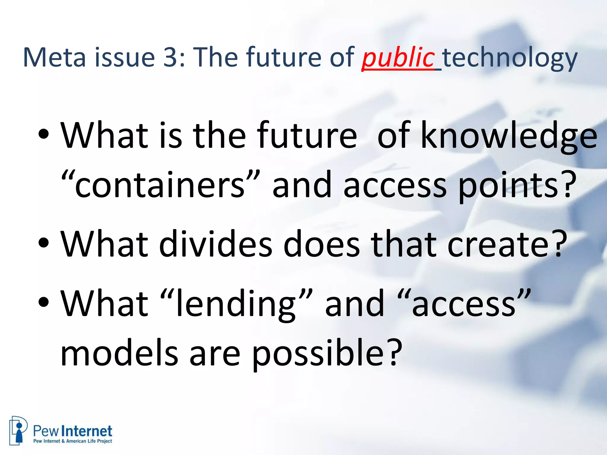 Meta issue 3: The future of  public   technology  What is the future  of knowledge “containers” and access points? What divides does that create? What “lending” and “access” models are possible? 
