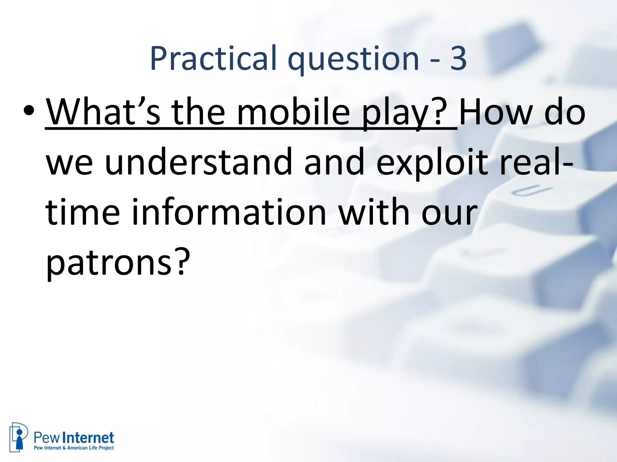 Practical question - 3 What’s the mobile play?  How do we understand and exploit real-time information with our patrons? 