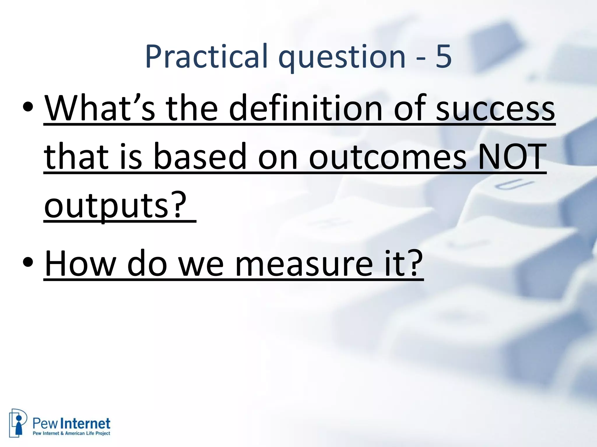 Practical question - 5 What’s the definition of success that is based on outcomes NOT outputs?  How do we measure it? 