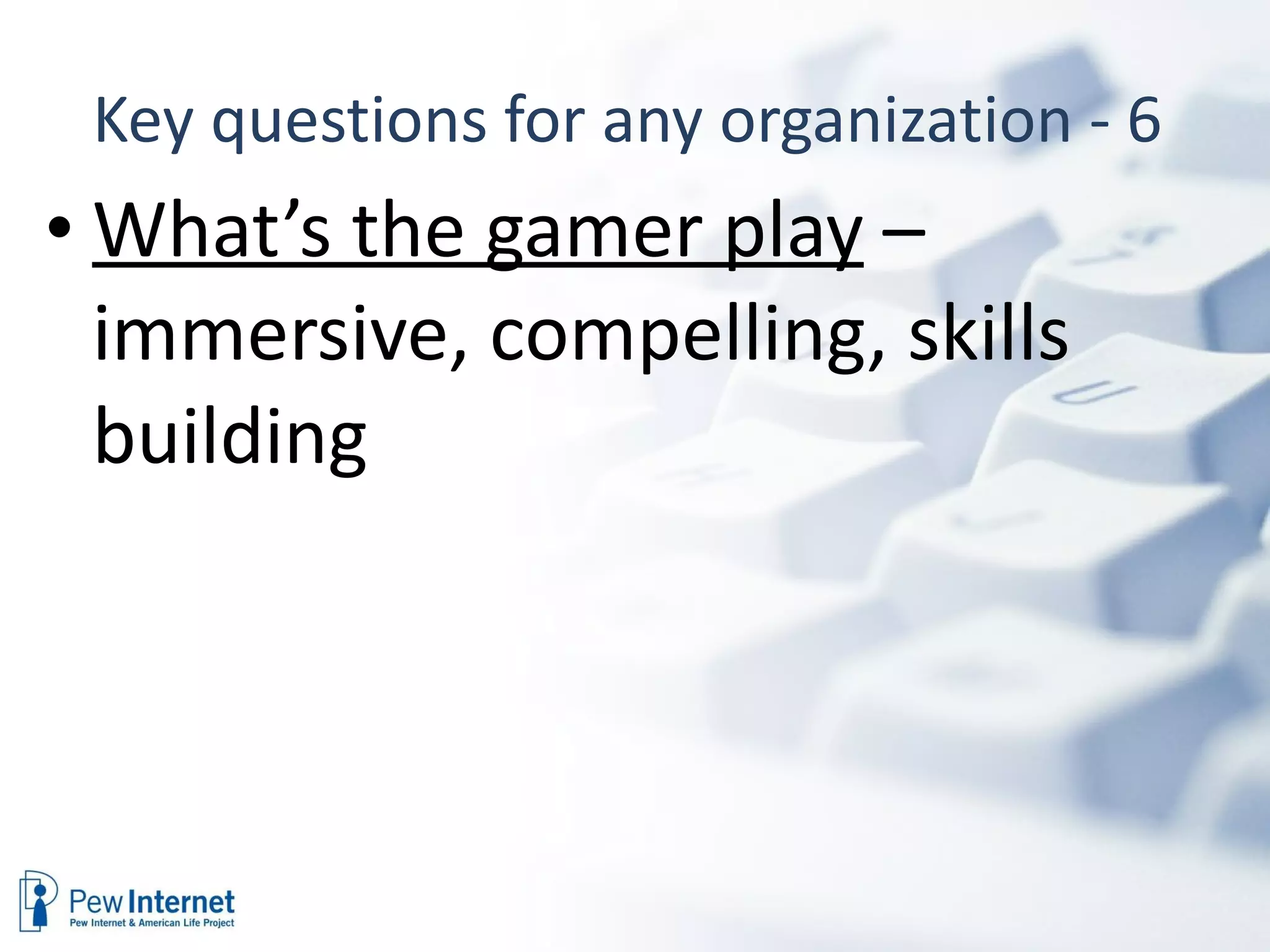 Key questions for any organization - 6  What’s the gamer play  – immersive, compelling, skills building 