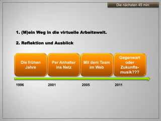 Die nächsten 45 min:




1. (M)ein Weg in die virtuelle Arbeitswelt.

2. Reflektion und Ausblick


                                                 Gegenwart
  Die frühen     Per Anhalter   Mit dem Team       oder
    Jahre          ins Netz        im Web        Zukunfts-
                                                 musik???


1996           2001             2005           2011
 