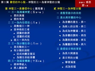 第二篇  書信的中心點 －神聖的三一為著神聖的分賜 2011 感恩節 -2 壹 神聖三一是書信中心 （羅馬書） 一 三一為澆灌神愛 （五 5~6 ） 1  愛的澆灌 2  愛的享受 二 三一為內住信徒 （八 9 ） 1  是整個三一神 2  含神格的三者 a  這靈的啟源 b  這靈的成就 3  是三一來內住 三 三一為分賜生命 （八 11 ） 1  是完整的三一 2  有分賜的過程 a  從成肉體至復活 b  為賜生命給身體 四 三一為福音傳揚 （十五 16 ） 1  將神帶給人 2  將人獻給神 貳 神聖三一為神聖分賜 一 是聖言啟示的目的 二 是以弗所書的中心 1  為身體的產生－弗一 2  為新人的出現－弗二 3  為成為神豐滿－弗三 4  為身體的調和－弗四 5  為讚美與感謝－弗五 6  為屬靈的爭戰－弗六 三 是信徒日常的享受 1  為長大與建造 2  是日常的分賜 a  學習滿意 b  成為祝福 