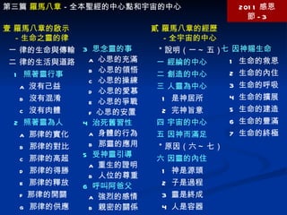 第三篇  羅馬八章 －全本聖經的中心點和宇宙的中心 2011 感恩節 -3 壹 羅馬八章的啟示 －生命之靈的律 一 律的生命與傳輸 二 律的生活與道路 1  照著靈行事 a  沒有己益 b  沒有混淆 c  沒有肉體 2  照著靈為人 a  那律的實化 b  那律的對比 c  那律的高超 d  那律的得勝 e  那律的釋放 f  那律的開關 g  那律的供應 3  思念靈的事 a  心思的充滿 b  心思的領悟 c  心思的操練 d  心思的愛慕 e  心思的爭戰 f  心思的安置 4  治死舊習性 a  身體的行為 b  那靈的應用 5  受神靈引導 a  重生的證明 b  人位的尊重 6  呼叫阿爸父 a  強烈的感情 b  親密的關係 貳 羅馬八章的經歷 －全宇宙的中心 ＊說明（一 ~ 五） 一 經綸的中心 二 創造的中心 三 人靈為中心 1  是神居所 2  完神旨意 四 宇宙的中心 五 因神而滿足 ＊原因（六 ~ 七） 六 因靈的內住 1  神是源頭 2  子是過程 3  靈是終成 4  人是容器 七 因神賜生命 1  生命的救恩 2  生命的內住 3  生命的呼吸 4  生命的擴展 5  生命的建造 6  生命的豐滿 7  生命的終極 