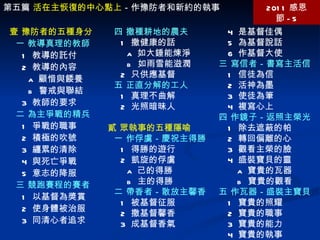 第五篇  活在主恢復的中心點上 －作豫防者和新約的執事 2011 感恩節 -5 壹 豫防者的五種身分 一 教導真理的教師 1  教導的託付 2  教導的內容 a  顧惜與餧養 b  警戒與聯結 3  教師的要求 二 為主爭戰的精兵 1  爭戰的職事 2  積極的吹號 3  纏累的清除 4  與死亡爭戰 5  意志的降服 三 競跑賽程的賽者 1  以基督為獎賞 2  使身體被治服 3  同清心者追求 4  是基督佳偶 5  為基督說話 6  作基督大使 三 寫信者－書寫主活信 1  信徒為信 2  活神為墨 3  使徒為筆 4  複寫心上 四 作鏡子－返照主榮光 1  除去遮蔽的帕 2  轉回偏離的心 3  觀看主榮的臉 4  盛裝寶貝的靈 a  寶貴的瓦器 b  寶貴的觀看 五 作瓦器－盛裝主寶貝 1  寶貴的照耀 2  寶貴的職事 3  寶貴的能力 4  寶貴的執事 四 撒種耕地的農夫 1  撒健康的話 a  如大錘能煉淨 b  如雨雪能滋潤 2  只供應基督 五 正直分解的工人 1  真理不曲解 2  光照暗昧人 貳 眾執事的五種隱喻 一 作俘虜－慶祝主得勝 1  得勝的遊行 2  凱旋的俘虜 a  己的得勝  b  主的得勝 二 帶香者－散放主馨香 1  被基督征服 2  撒基督馨香 3  成基督香氣 