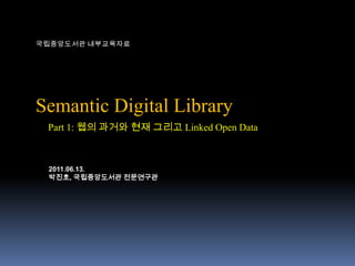 국립중앙도서관 내부교육자료 Semantic Digital Library Part 1: 웹의 과거와 현재 그리고 Linked Open Data 2011.06.13. 박진호, 국립중앙도서관 전문연구관 