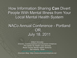 How Information Sharing  Can  Divert People With Mental Illness from Your Local Mental Health System NACo Annual Conference - Portland OR.  July 18, 2011 Gilbert Gonzales Director, Communications and Diversion Initiatives The Center for Health Care Services Bexar County Mental Health Authority San Antonio, Texas www.chcsbc.org ;  [email_address]   Diversion Blog: http://www.diversioninitiatives.net 
