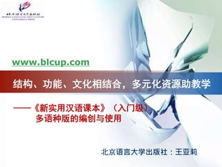 ——《新实用汉语课本》（入门级）
多语种版的编创与使用
www.blcup.com
北京语言大学出版社：王亚莉
结构、功能、文化相结合，多元化资源助教学
 