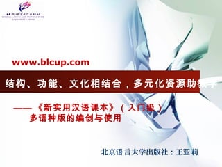 www.blcup.com 
结构、功能、文化相结合，多元化资源助教学 
—— 《新实用汉语课本》（入门级） 
多语种版的编创与使用 
北京语言大学出版社：王亚莉 
 