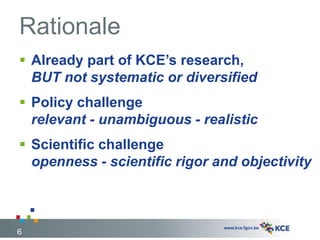 Rationale
 Already part of KCE’s research,
BUT not systematic or diversified
 Policy challenge
relevant - unambiguous - realistic
 Scientific challenge
openness - scientific rigor and objectivity
6
 