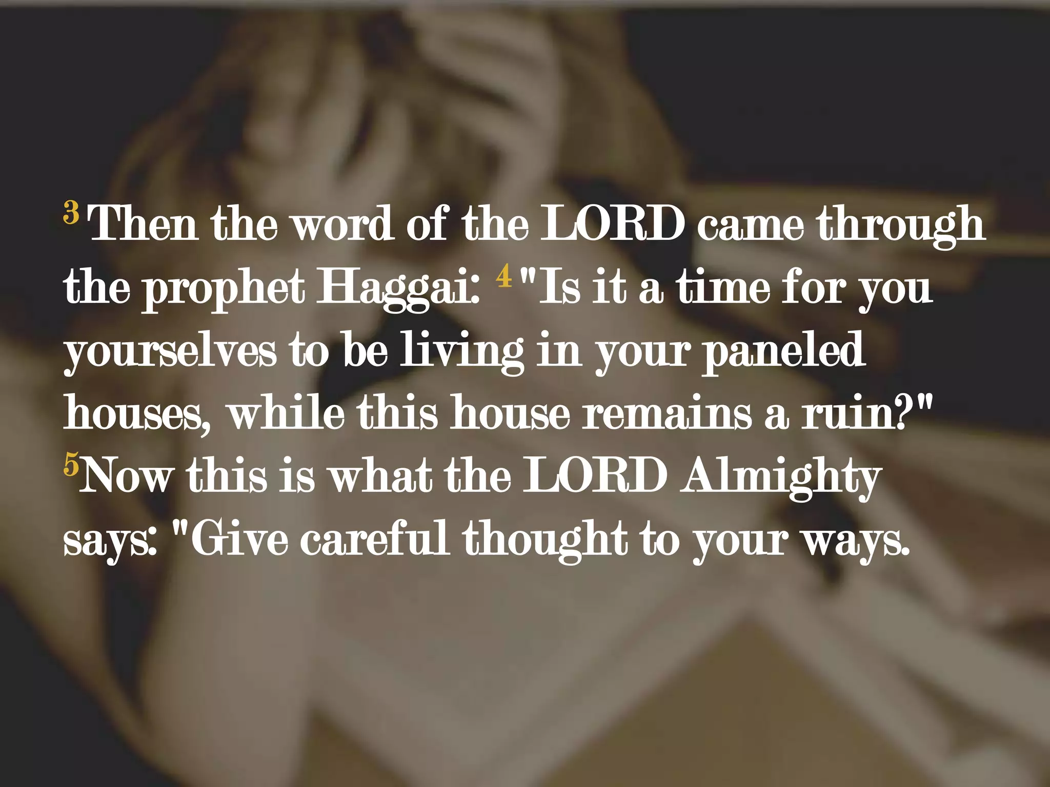 3Then the word of the LORD came through the prophet Haggai: 4"Is it a time for you yourselves to be living in your paneled houses, while this house remains a ruin?" 5Now this is what the LORD Almighty says: "Give careful thought to your ways. 