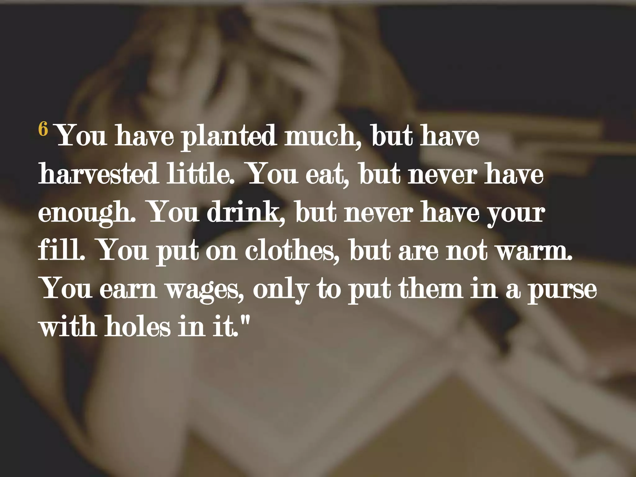 6You have planted much, but have harvested little. You eat, but never have enough. You drink, but never have your fill. You put on clothes, but are not warm. You earn wages, only to put them in a purse with holes in it."