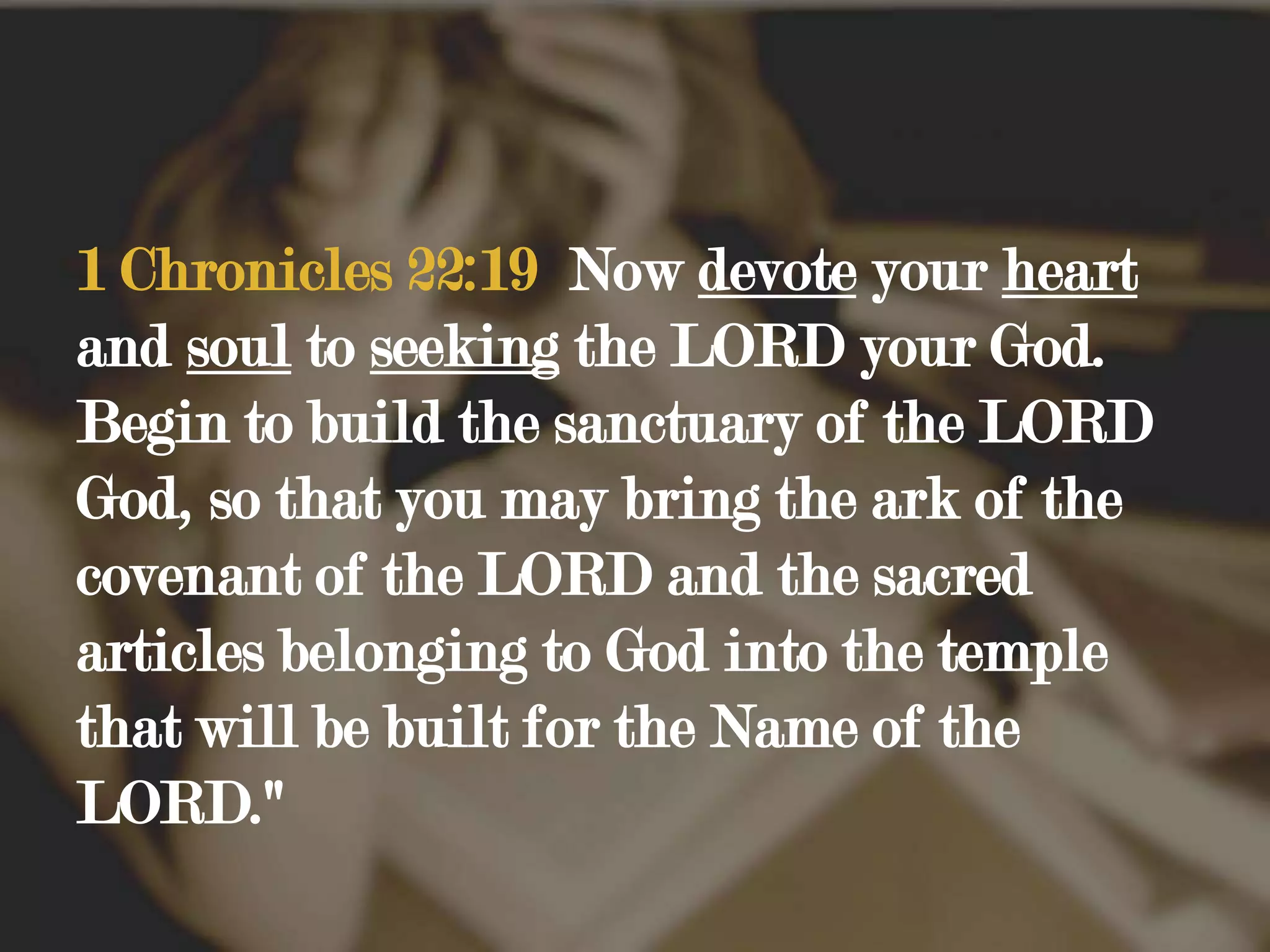 1 Chronicles 22:19  Now devote your heart and soul to seeking the LORD your God. Begin to build the sanctuary of the LORD God, so that you may bring the ark of the covenant of the LORD and the sacred articles belonging to God into the temple that will be built for the Name of the LORD." 