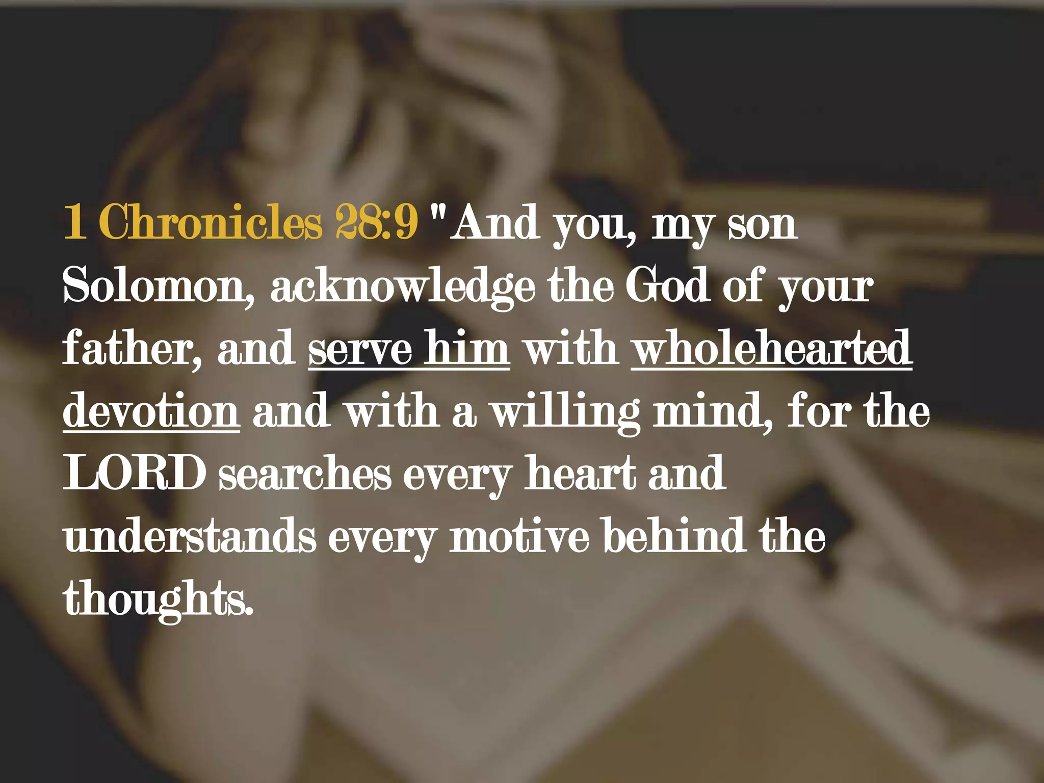 1 Chronicles 28:9 "And you, my son Solomon, acknowledge the God of your father, and serve him with wholehearted devotion and with a willing mind, for the LORD searches every heart and understands every motive behind the thoughts.