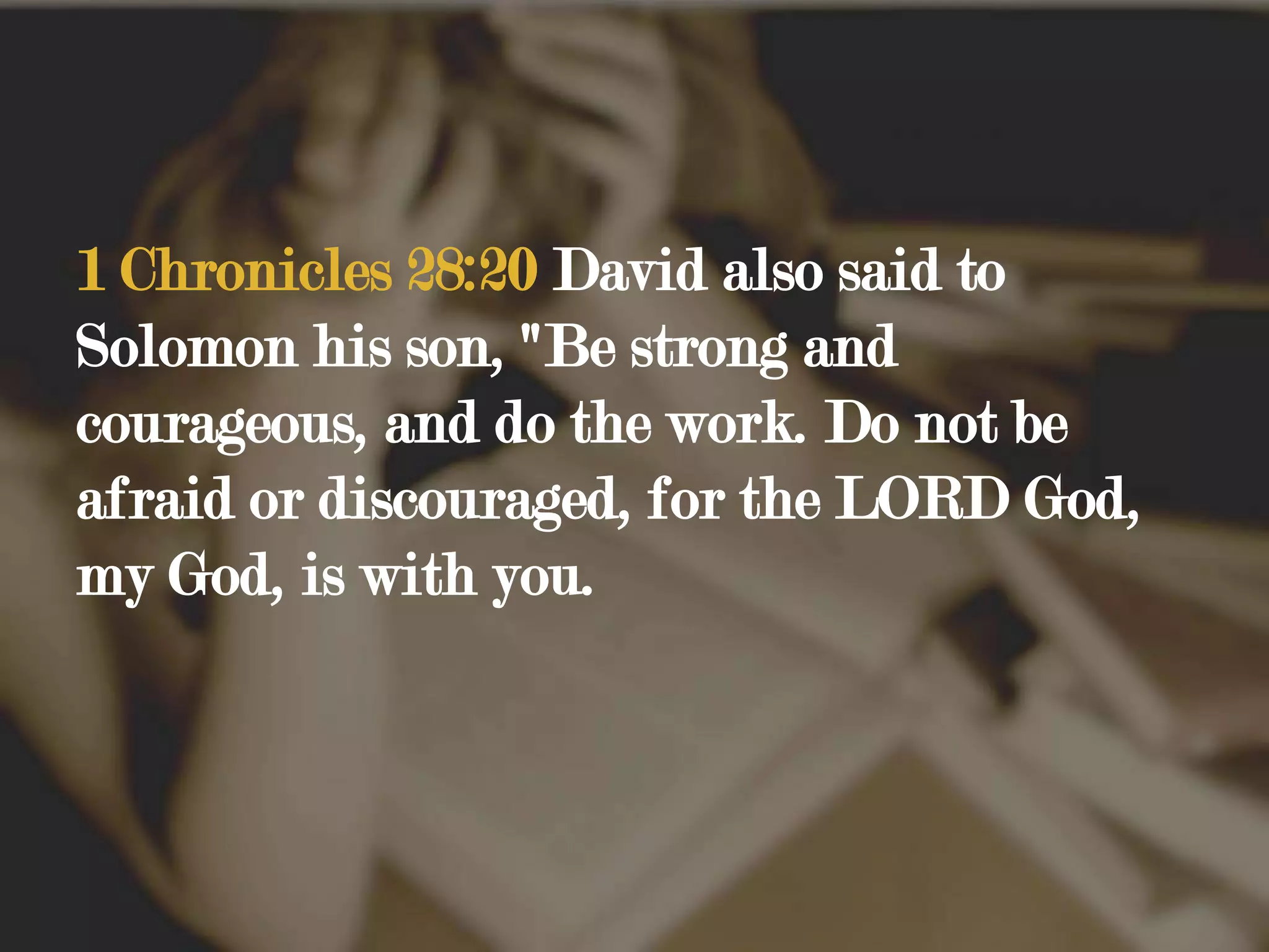 1 Chronicles 28:20 David also said to Solomon his son, "Be strong and courageous, and do the work. Do not be afraid or discouraged, for the LORD God, my God, is with you.
