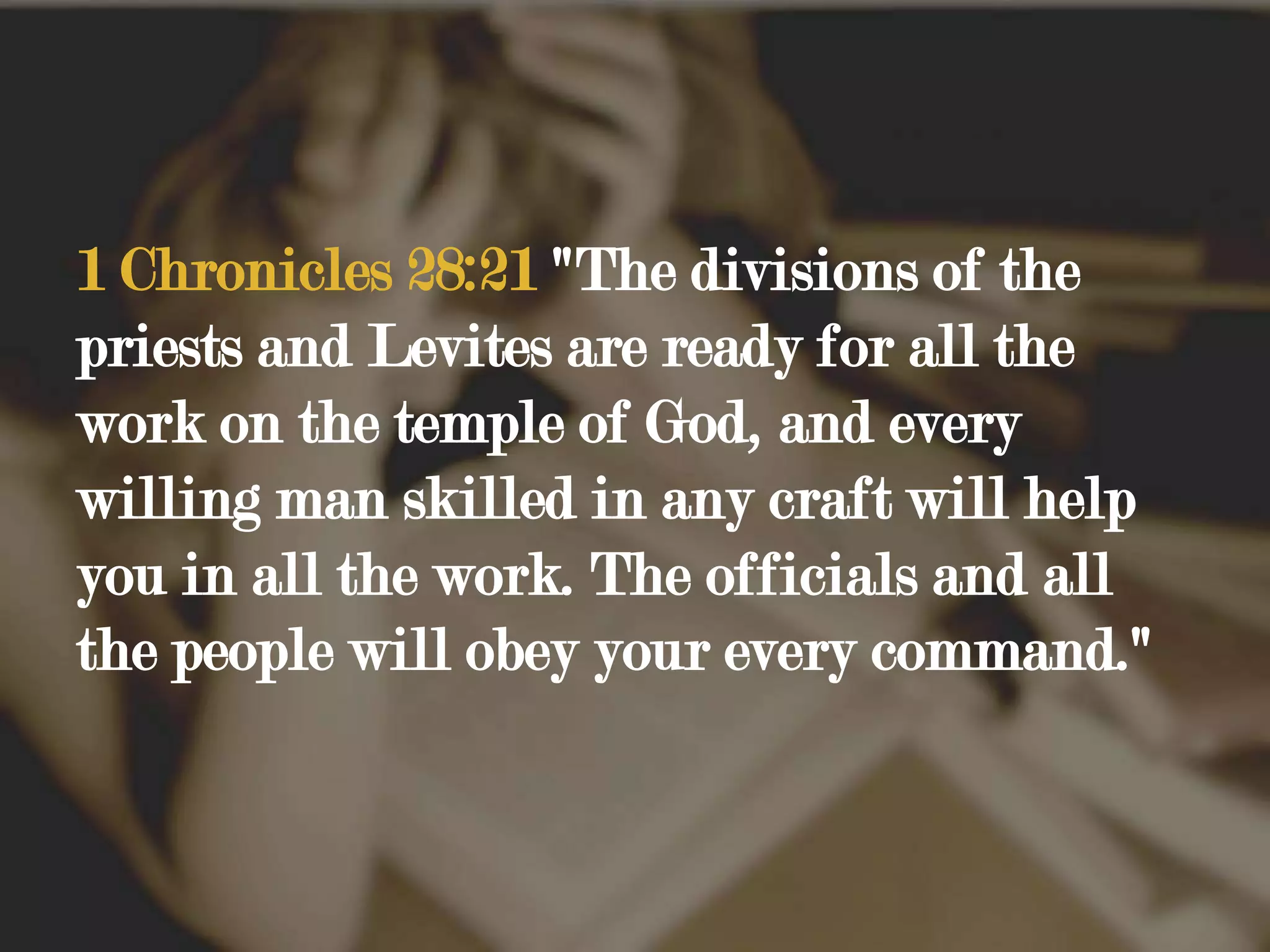 1 Chronicles 28:21 "The divisions of the priests and Levites are ready for all the work on the temple of God, and every willing man skilled in any craft will help you in all the work. The officials and all the people will obey your every command."